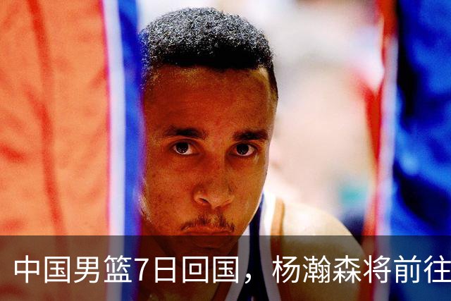 中国男篮7日回国，杨瀚森将前往美国参加夏季联赛